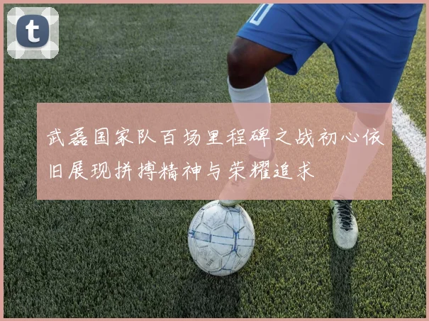 武磊国家队百场里程碑之战初心依旧展现拼搏精神与荣耀追求