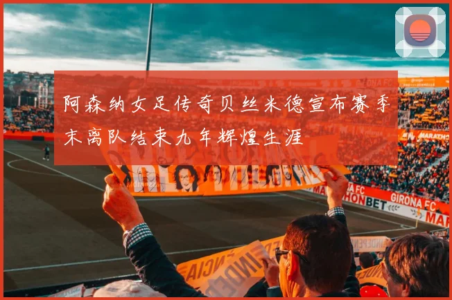 阿森纳女足传奇贝丝米德宣布赛季末离队结束九年辉煌生涯