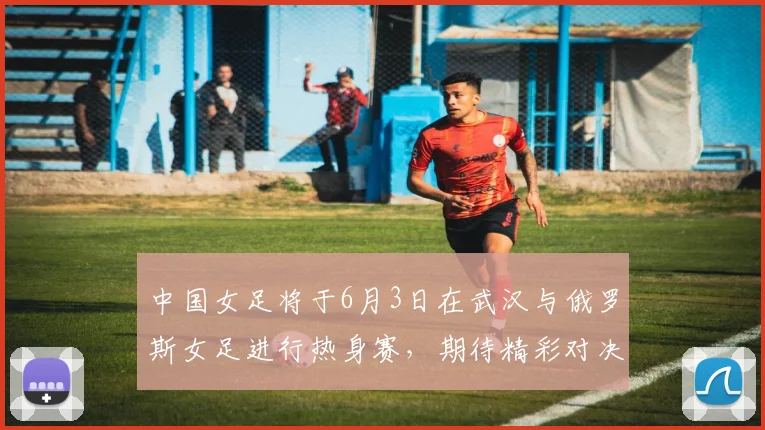 中国女足将于6月3日在武汉与俄罗斯女足进行热身赛，期待精彩对决