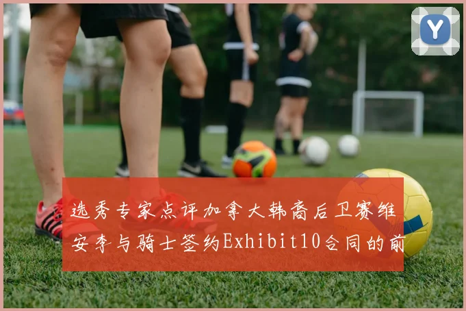 选秀专家点评加拿大韩裔后卫赛维安李与骑士签约Exhibit10合同的前景分析