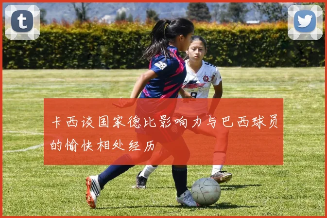卡西谈国家德比影响力与巴西球员的愉快相处经历