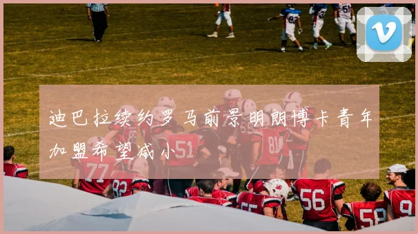 迪巴拉续约罗马前景明朗博卡青年加盟希望减小