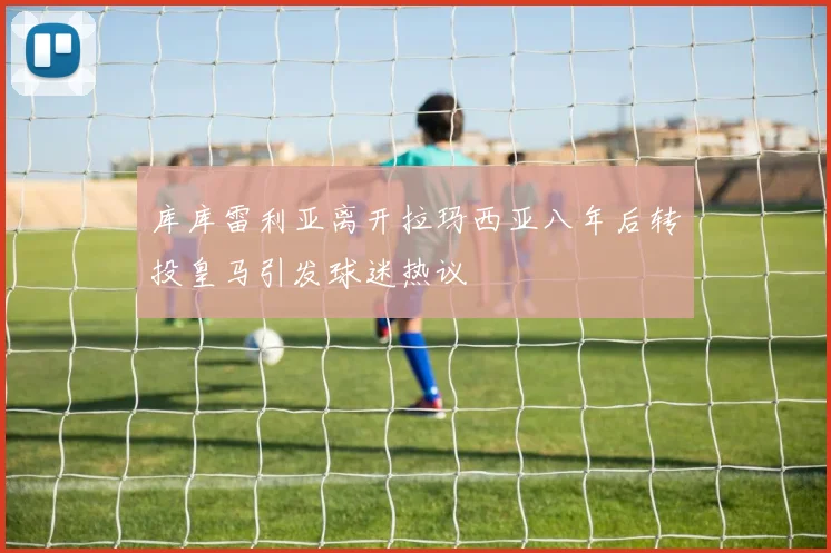 库库雷利亚离开拉玛西亚八年后转投皇马引发球迷热议