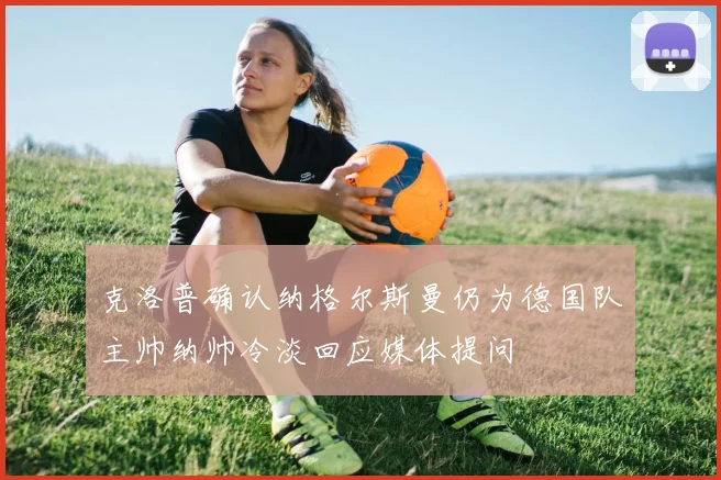 克洛普确认纳格尔斯曼仍为德国队主帅纳帅冷淡回应媒体提问