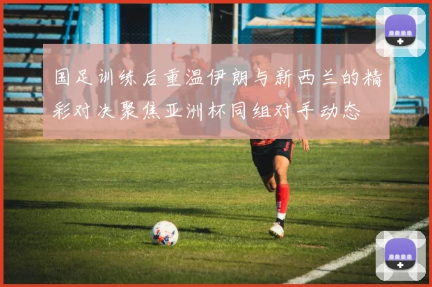 国足训练后重温伊朗与新西兰的精彩对决聚焦亚洲杯同组对手动态