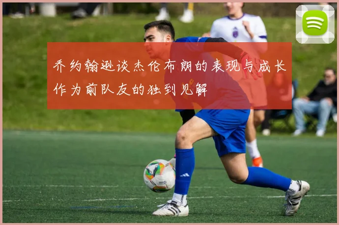 乔约翰逊谈杰伦布朗的表现与成长作为前队友的独到见解
