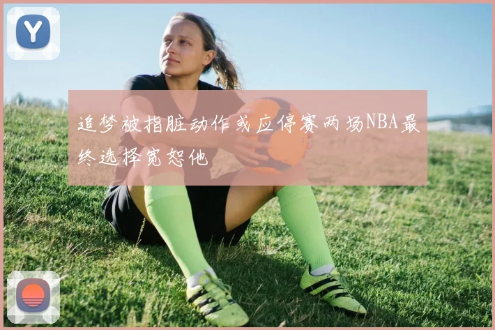 追梦被指脏动作或应停赛两场NBA最终选择宽恕他