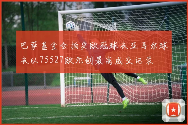 巴萨基金会拍卖欧冠球衣亚马尔球衣以75527欧元创最高成交记录